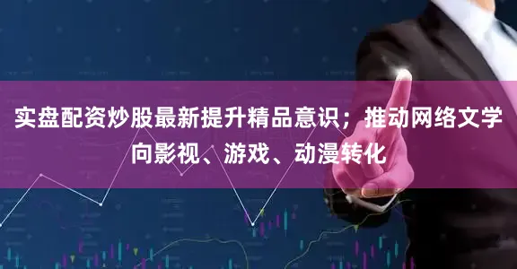 实盘配资炒股最新提升精品意识；推动网络文学向影视、游戏、动漫转化