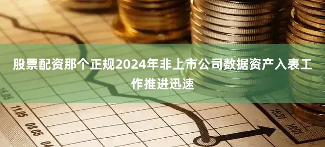 股票配资那个正规2024年非上市公司数据资产入表工作推进迅速