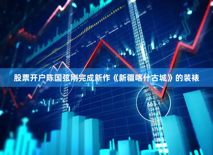 股票开户陈国弦刚完成新作《新疆喀什古城》的装裱