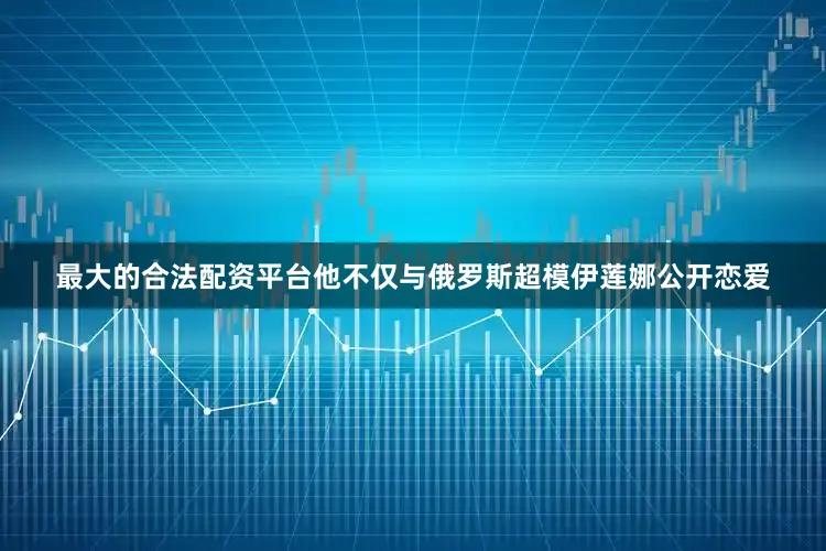 最大的合法配资平台他不仅与俄罗斯超模伊莲娜公开恋爱