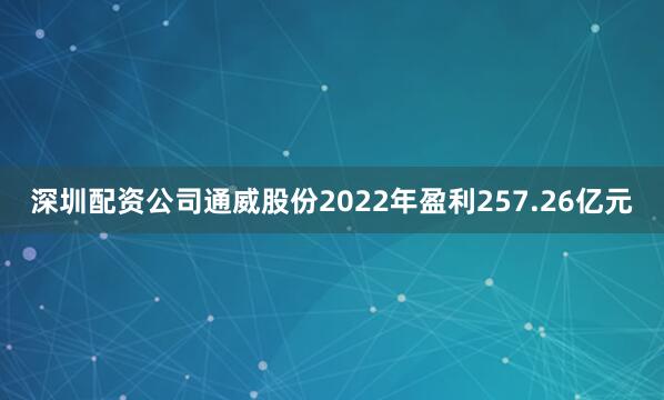 深圳配资公司通威股份2022年盈利257.26亿元