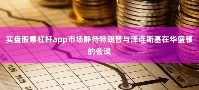 实盘股票杠杆app市场静待特朗普与泽连斯基在华盛顿的会谈