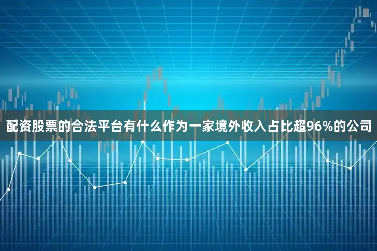 配资股票的合法平台有什么　　作为一家境外收入占比超96%的公司