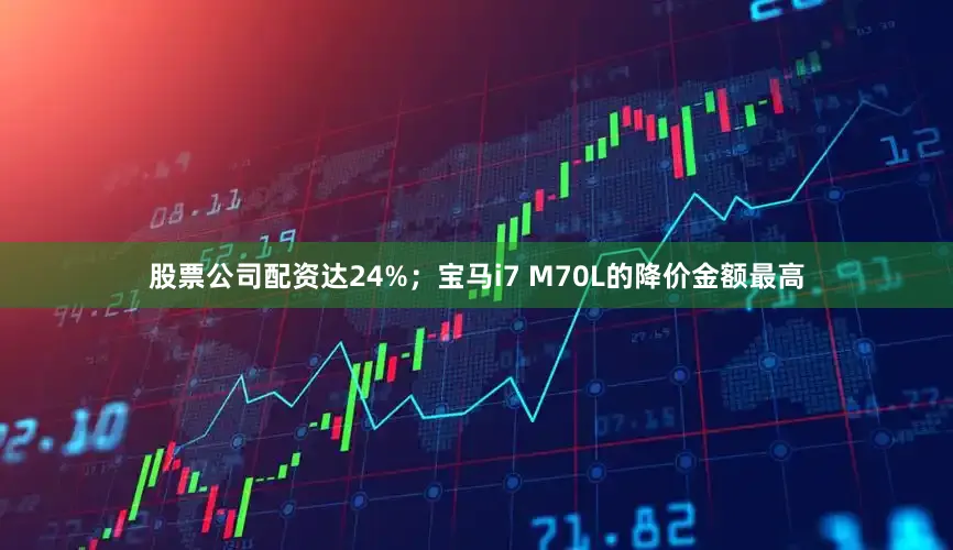 股票公司配资达24%；宝马i7 M70L的降价金额最高