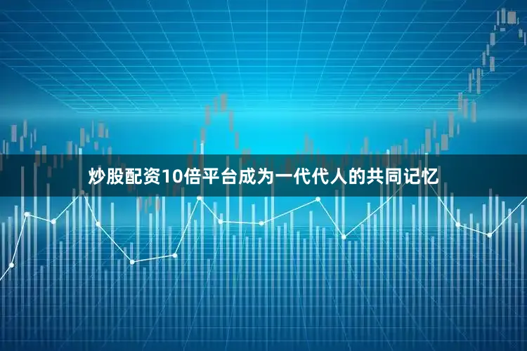 炒股配资10倍平台成为一代代人的共同记忆