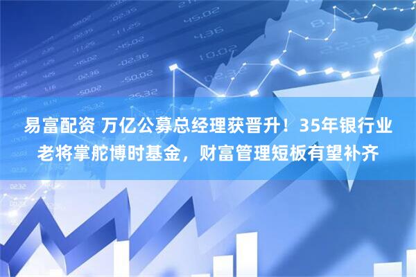 易富配资 万亿公募总经理获晋升！35年银行业老将掌舵博时基金，财富管理短板有望补齐