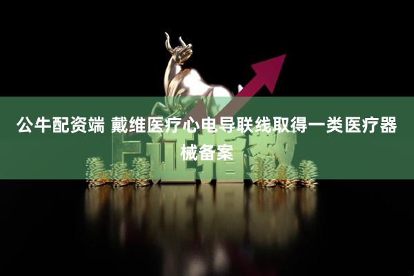 公牛配资端 戴维医疗心电导联线取得一类医疗器械备案