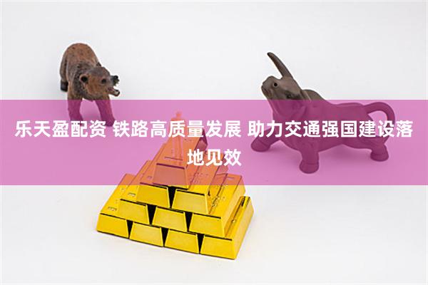 乐天盈配资 铁路高质量发展 助力交通强国建设落地见效