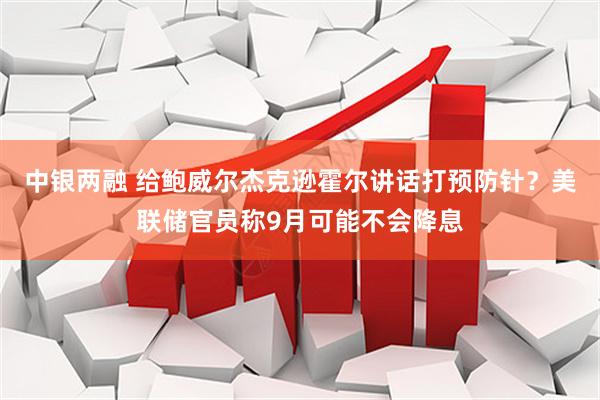 中银两融 给鲍威尔杰克逊霍尔讲话打预防针？美联储官员称9月可能不会降息