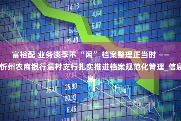 富裕配 业务淡季不 “闲” 档案整理正当时 —— 忻州农商银行温村支行扎实推进档案规范化管理_信息