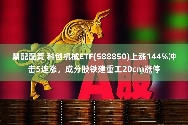 鼎配配资 科创机械ETF(588850)上涨144%冲击5连涨，成分股铁建重工20cm涨停