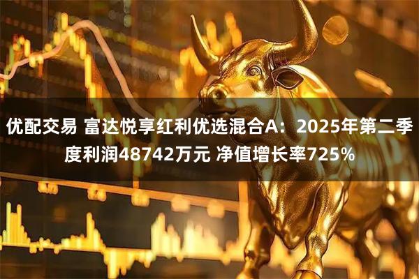 优配交易 富达悦享红利优选混合A：2025年第二季度利润48742万元 净值增长率725%