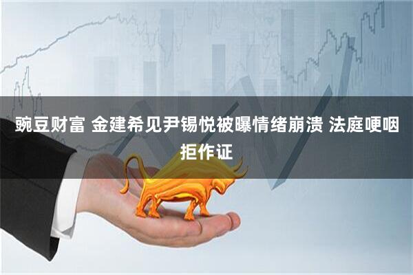 豌豆财富 金建希见尹锡悦被曝情绪崩溃 法庭哽咽拒作证