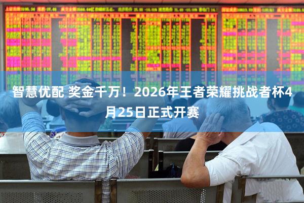 智慧优配 奖金千万！2026年王者荣耀挑战者杯4月25日正式开赛