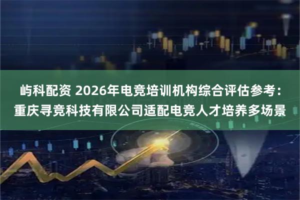 屿科配资 2026年电竞培训机构综合评估参考：重庆寻竞科技有限公司适配电竞人才培养多场景