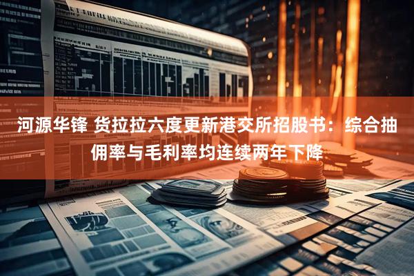 河源华锋 货拉拉六度更新港交所招股书：综合抽佣率与毛利率均连续两年下降