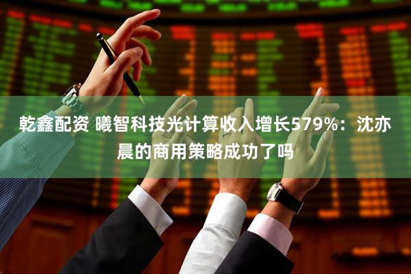 乾鑫配资 曦智科技光计算收入增长579%：沈亦晨的商用策略成功了吗