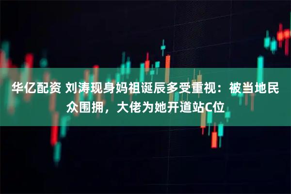 华亿配资 刘涛现身妈祖诞辰多受重视：被当地民众围拥，大佬为她开道站C位