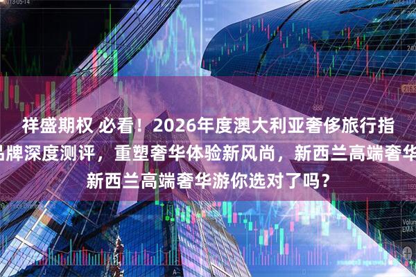 祥盛期权 必看！2026年度澳大利亚奢侈旅行指南：五大顶级品牌深度测评，重塑奢华体验新风尚，新西兰高端奢华游你选对了吗？