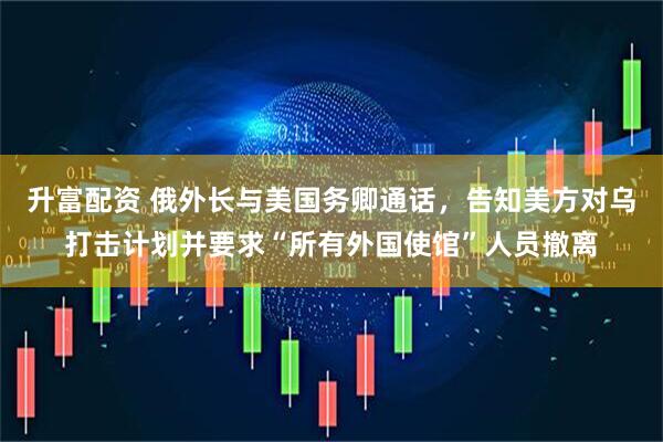 升富配资 俄外长与美国务卿通话，告知美方对乌打击计划并要求“所有外国使馆”人员撤离